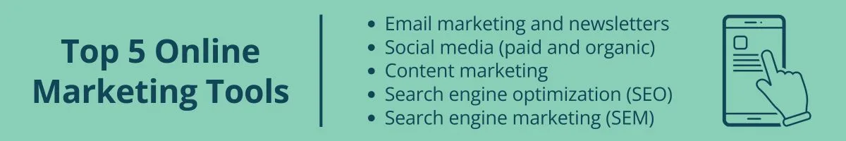Top 5 Online Marketing Tools Email marketing and newsletters Social media (paid and organic) Content marketing Search engine optimization (SEO) Search engine marketing (SEM) Top 5 Online Marketing Tools Email marketing and newsletters
Social media (paid and organic)
Content marketing
Search engine optimization (SEO)
Search engine marketing (SEM)