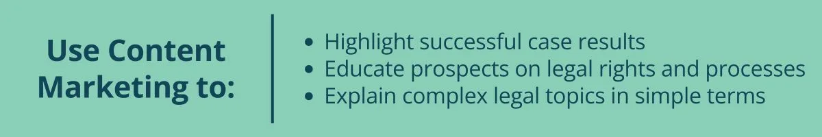 Use Content Marketing to: Highlight successful case results Educate prospects on legal rights and processes Explain complex legal topics in simple terms Use Content Marketing to: Highlight successful case results Educate prospects on legal rights and processes Explain complex legal topics in simple terms