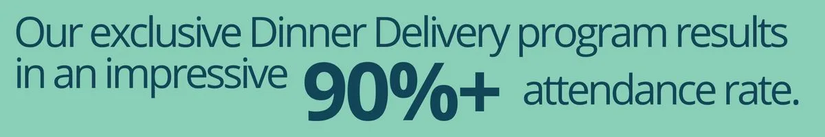 Our exclusive Dinner Delivery program results in an impressive 90%+ attendance rate.