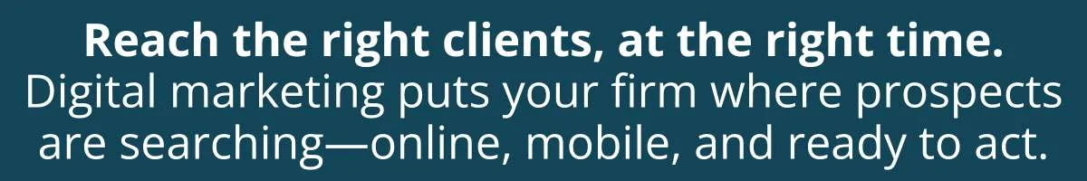 Reach the right clients, at the right time. Digital marketing puts your firm where prospects are searching—online, mobile, and ready to act.