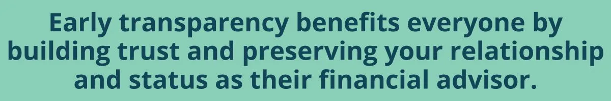 Early transparency benefits everyone by building trust and preserving your relationship and status as their financial advisor. Early transparency benefits everyone by building trust and preserving your relationship and status as their financial advisor.