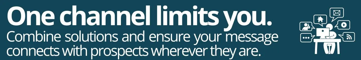 One channel limits you. Combine solutions and ensure your message connects with prospects wherever they are. One channel limits you. Combine solutions and ensure your message connects with prospects wherever they are.