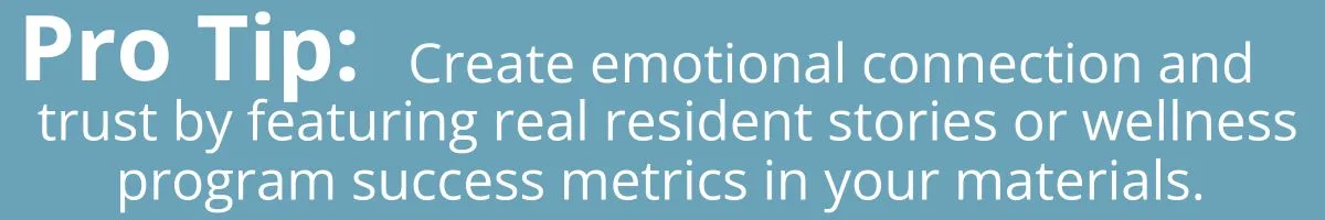 Pro tip: Feature real resident stories or wellness program success metrics in your marketing materials. This creates an emotional connection and proof of results.