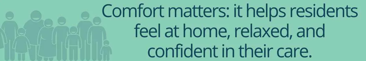 Comfort matters: it helps residents feel at home, relaxed, and confident in their care.