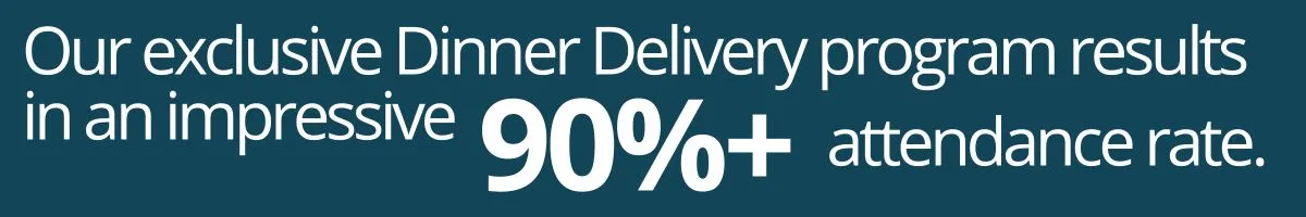 Our exclusive dinner delivery program results in an impressive 90%+ attendance rate