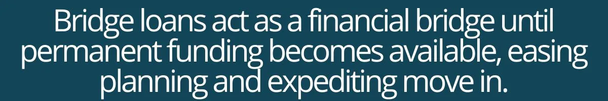 Bridge loans act as a financial bridge until permanent funding becomes available, easing planning and expediting move in. Bridge loans act as a financial bridge until permanent funding becomes available, easing planning and expediting move in.
