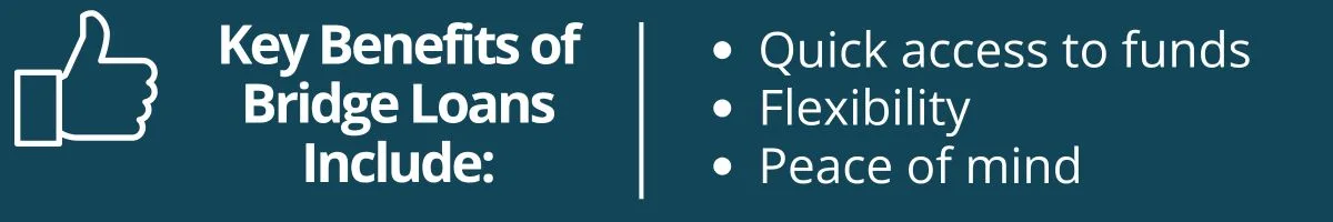 Key Benefits of Bridge Loans Include: quick access to funds, flexibility, and peace of mind Key Benefits of Bridge Loans Include: quick access to funds, flexibility, and peace of mind