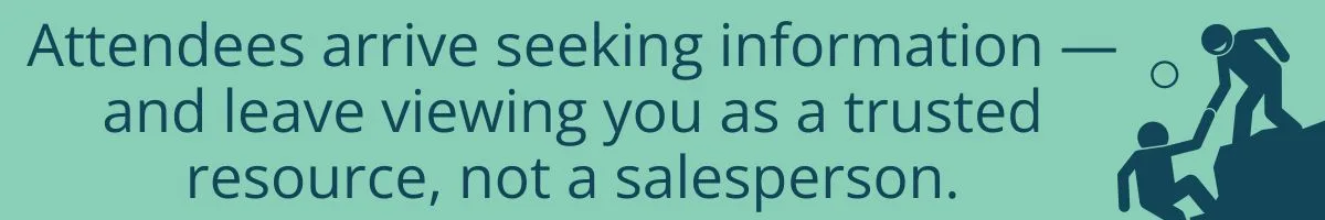 Attendees arrive seeking information — and leave viewing you as a trusted resource, not a salesperson. Attendees arrive seeking information — and leave viewing you as a trusted resource, not a salesperson.