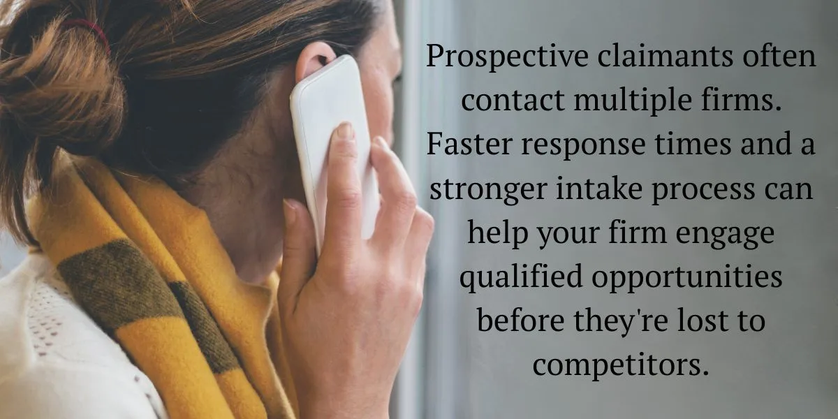Prospective claimants often contact multiple firms. Faster response times and a stronger intake process can help your firm engage qualified opportunities before they're lost to competitors.