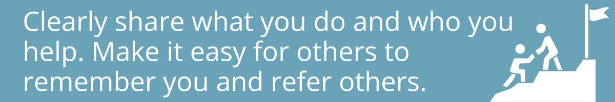 Clearly share what you do and who you<br />
help. Make it easy for others to remember you and refer others.