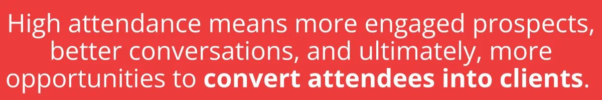 High attendance means more engaged prospects, better conversations, and ultimately, more opportunities to convert attendees into clients. High attendance means more engaged prospects, better conversations, and ultimately, more opportunities to convert attendees into clients.