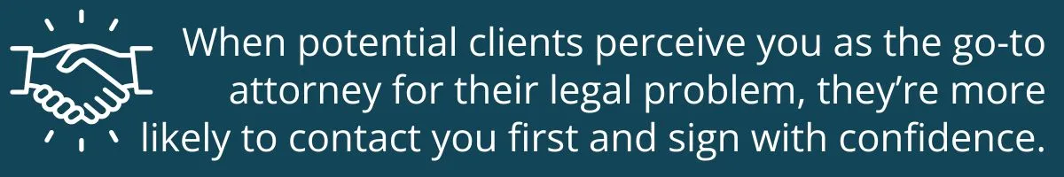 When potential clients perceive you as the go-to attorney for their legal problem, they’re more likely to contact you first and sign with confidence. When potential clients perceive you as the go-to attorney for their legal problem, they’re more likely to contact you first and sign with confidence.