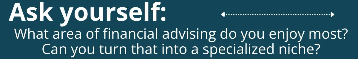 Ask yourself: What area of financial advising do you enjoy most? Can you turn that into a specialized niche? Ask yourself: What area of financial advising do you enjoy most? Can you turn that into a specialized niche?