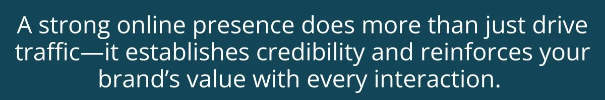A strong online presence does more than just drive traffic—it establishes credibility and reinforces your brand’s value with every interaction. A strong online presence does more than just drive traffic—it establishes credibility and reinforces your brand’s value with every interaction.