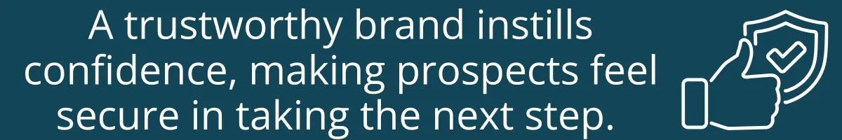 A trustworthy brand instills confidence, making prospects feel secure in taking the next step. A trustworthy brand instills confidence, making prospects feel secure in taking the next step.