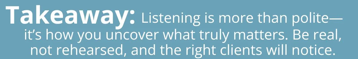 Takeaway: Listening is more than just polite – it’s how you uncover what truly matters. Be real, not rehearsed, and the right clients will notice. Takeaway: Listening is more than just polite – it’s how you uncover what truly matters. Be real, not rehearsed, and the right clients will notice.