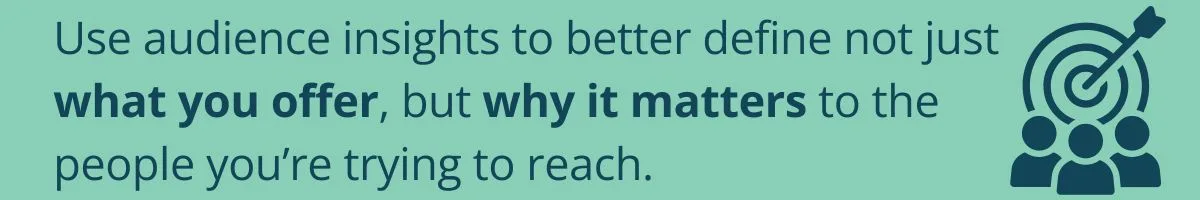 Use audience insights to better define not just what you offer, but why it matters to the people you’re trying to reach. Use audience insights to better define not just what you offer, but why it matters to the people you’re trying to reach.