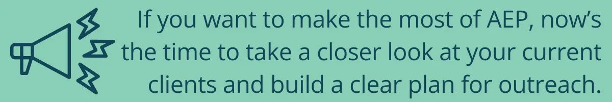 If you want to make the most of AEP, now’s the time to take a closer look at your current clients and build a clear plan for outreach. If you want to make the most of AEP, now’s the time to take a closer look at your current clients and build a clear plan for outreach.