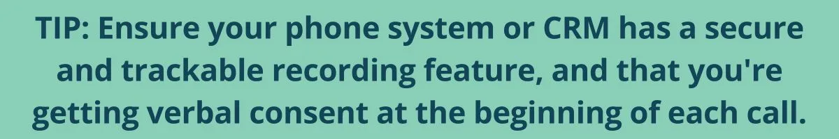 TIP: Ensure your phone system or CRM has a secure and trackable recording feature, and that you're getting verbal consent at the beginning of each call. TIP: Ensure your phone system or CRM has a secure and trackable recording feature, and that you're getting verbal consent at the beginning of each call.