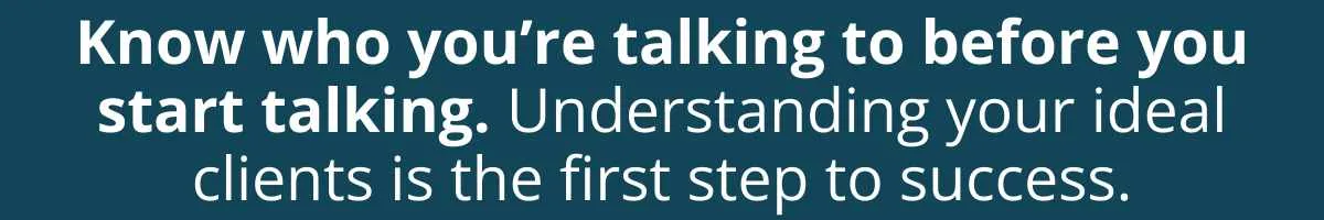 Know who you’re talking to before you start talking. Understanding your ideal clients is the first step to success. Know who you’re talking to before you start talking. Understanding your ideal clients is the first step to success.