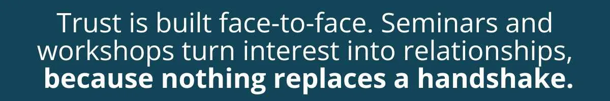Trust is built face-to-face. Seminars and workshops turn interest into relationships, because nothing replaces a handshake. Trust is built face-to-face. Seminars and workshops turn interest into relationships, because nothing replaces a handshake.