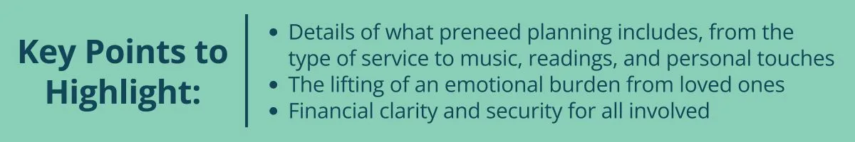 Key Points to Highlight: Details of what preneed planning includes, from the type of service to music, readings, and personal touches The lifting of an emotional burden from loved ones Financial clarity and security for all involved Key Points to Highlight: Details of what preneed planning includes, from the type of service to music, readings, and personal touches The lifting of an emotional burden from loved ones Financial clarity and security for all involved