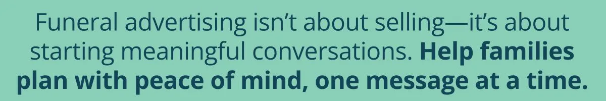 Funeral advertising isn’t about selling—it’s about starting meaningful conversations. Help families plan with peace of mind, one message at a time. Funeral advertising isn’t about selling—it’s about starting meaningful conversations. Help families plan with peace of mind, one message at a time.