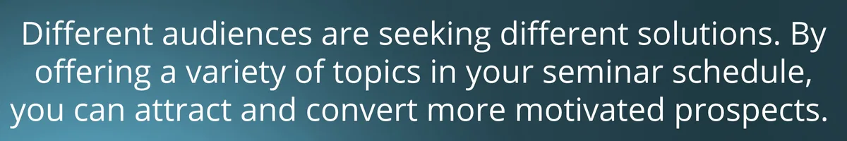 Different audiences are seeking different solutions. By offering a variety of topics in your seminar schedule, you can attract and convert more motivated prospects. 