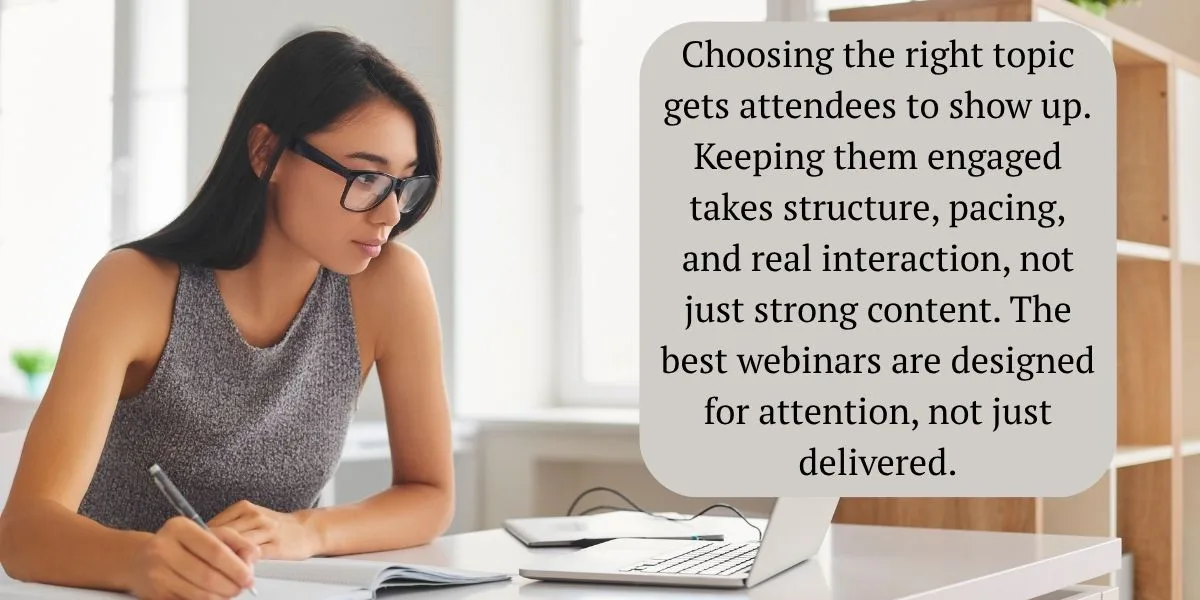 Choosing the right topic gets attendees to show up — keeping them engaged takes structure, pacing, and real interaction, not just strong content. The best webinars are designed for attention, not just delivered.